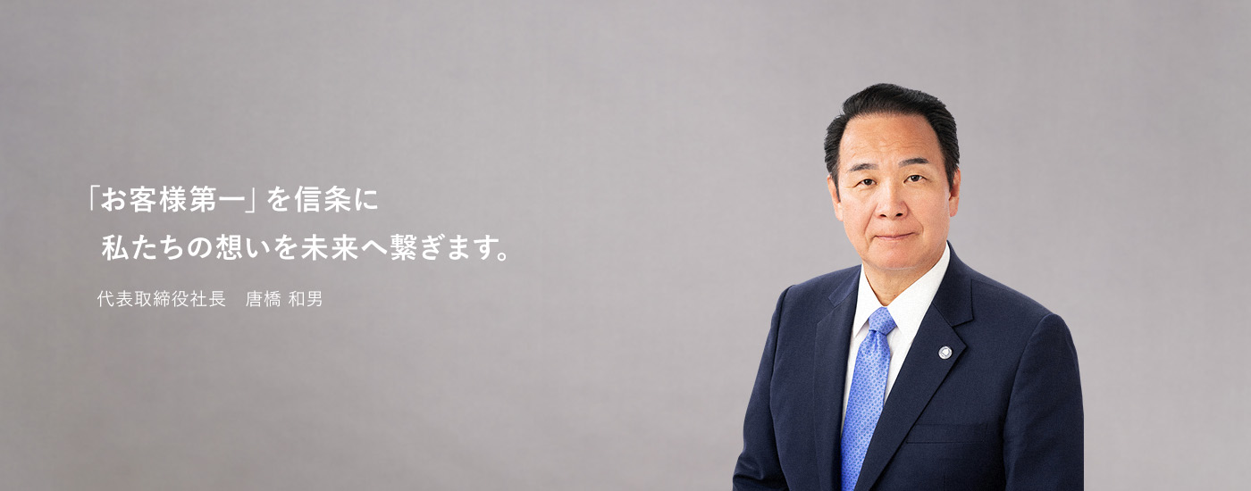 「お客様第一」を信条に私たちの想いを未来へ繋ぎます。 代表取締役社長 唐橋 和男